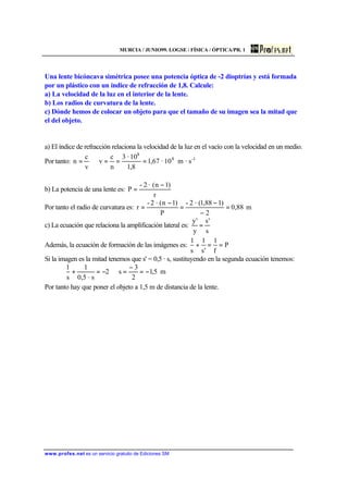 MURCIA / JUNIO99. LOGSE / FÍSICA / ÓPTICA/PR. 1
www.profes.net es un servicio gratuito de Ediciones SM
Una lente bicóncava simétrica posee una potencia óptica de -2 dioptrías y está formada
por un plástico con un índice de refracción de 1,8. Calcule:
a) La velocidad de la luz en el interior de la lente.
b) Los radios de curvatura de la lente.
c) Dónde hemos de colocar un objeto para que el tamaño de su imagen sea la mitad que
el del objeto.
a) El índice de refracción relaciona la velocidad de la luz en el vacío con la velocidad en un medio.
Por tanto: 1-8
8
s·m10·67,1
8,1
10·3
n
c
v
v
c
n ===⇒=
b) La potencia de una lente es:
r
)1n(·2-
P
−
=
Por tanto el radio de curvatura es: m88,0
2
)188,1(·2-
P
)1n(·2-
r =
−
−
=
−
=
c) La ecuación que relaciona la amplificación lateral es:
s
's
y
'y
=
Además, la ecuación de formación de las imágenes es: P
f
1
's
1
s
1
==+
Si la imagen es la mitad tenemos que s' = 0,5 · s, sustituyendo en la segunda ecuación tenemos:
m5,1
2
3
s2
s·5,0
1
s
1
−=
−
=⇒−=+
Por tanto hay que poner el objeto a 1,5 m de distancia de la lente.
 
