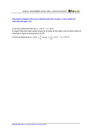 MURCIA / SEPTIEMBRE99. LOGSE / FÍSICA / OPTICA/CUESTIÓN 3
www.profes.net es un servicio gratuito de Ediciones SM
Determina el ángulo crítico para reflexión total entre el agua y el aire. Indice de
refracción del agua 1,33.
La ley de la refracción indica que: n1 · sen αi = n2 · sen αt
El ángulo límite tiene lugar cuando al pasar de un medio de alto índice a otro de menor índice de
refracción el ángulo de transmisión es de 90º.
El valor del ángulo límite es: º75,4875,0
33,1
1
sen
n
n
sen it
1
2
i =α⇒==α=α
 