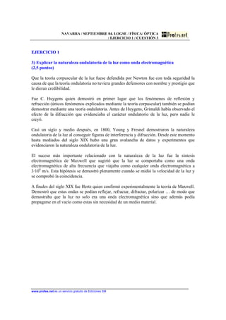 NAVARRA / SEPTIEMBRE 04. LOGSE / FÍSICA/ ÓPTICA
/ EJERCICIO 1 / CUESTIÓN 3
www.profes.net es un servicio gratuito de Ediciones SM
EJERCICIO 1
3) Explicar la naturaleza ondulatoria de la luz como onda electromagnética
(2,5 puntos)
Que la teoría corpuscular de la luz fuese defendida por Newton fue con toda seguridad la
causa de que la teoría ondulatoria no tuviera grandes defensores con nombre y prestigio que
le dieran credibilidad.
Fue C. Huygens quien demostró en primer lugar que los fenómenos de reflexión y
refracción (únicos fenómenos explicados mediante la teoría corpuscular) también se podían
demostrar mediante una teoría ondulatoria. Antes de Huygens, Grimaldi había observado el
efecto de la difracción que evidenciaba el carácter ondulatorio de la luz, pero nadie le
creyó.
Casi un siglo y medio después, en 1800, Young y Fresnel demostraron la naturaleza
ondulatoria de la luz al conseguir figuras de interferencia y difracción. Desde este momento
hasta mediados del siglo XIX hubo una gran avalancha de datos y experimentos que
evidenciaron la naturaleza ondulatoria de la luz.
El suceso más importante relacionado con la naturaleza de la luz fue la síntesis
electromagnética de Maxwell que sugirió que la luz se comportaba como una onda
electromagnética de alta frecuencia que viajaba como cualquier onda electromagnética a
3·108
m/s. Esta hipótesis se demostró plenamente cuando se midió la velocidad de la luz y
se comprobó la coincidencia.
A finales del siglo XIX fue Hertz quien confirmó experimentalmente la teoría de Maxwell.
Demostró que estas ondas se podían reflejar, refractar, difractar, polarizar … de modo que
demostraba que la luz no solo era una onda electromagnética sino que además podía
propagarse en el vacío como estas sin necesidad de un medio material.
 