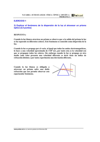 NAVARRA / JUNIO 05. LOGSE / FÍSICA / ÓPTICA / OPCIÓN A /
PROBLEMA 3
www.profes.net es un servicio gratuito de Ediciones SM
EJERCICIO 1
3) Explicar el fenómeno de la dispersión de la luz al atravesar un prisma
óptico (2,5 puntos)
RESPUESTA:
Cuando la luz blanca atraviesa un prisma se observa que a la salida del prisma la luz
se ha separado en diferentes colores. Este fenómeno es conocido como dispersión de la
luz.
Cuando la luz se propaga por el vacío, al igual que todas las ondas electromagnéticas,
lo hace a una velocidad aproximada de 3·108
m/s, por tanto esta es la velocidad con
que se propagan todos los colores. Sin embargo cuando la luz se propaga en otro
medio cada color presenta una velocidad diferente es decir tiene un índice de
refracción distinto y por tanto experimenta una desviación diferente.
Cuando la luz blanca es obligada a
atravesar un prisma sufre una doble
refracción que nos permite observar este
espectacular fenómeno.
 