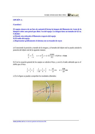 NAVARRA / JUNIO 02. LOGSE / FÍSICA / ÓPTICA
www.profes.net es un servicio gratuito de Ediciones SM
OPCIÓN A
Cuestión1
El espejo cóncavo de un faro de automóvil forma la imagen del filamento de 4 mm de la
lámpara sobre una pared que dista 3 m del espejo. La imagen tiene un tamaño de 0,3 m.
Calcular:
a) Donde esta colocado el filamento respecto del espejo
b) El radio del espejo.
c) Representar gráficamente el sistema con su trazado de rayos
a) Conociendo la posición y tamaño de la imagen, y el tamaño del objeto real se puede calcular la
posición del objeto real de la siguiente manera:
cm4==−−=−=⇒
−
= m04,0
3,0
004,0
)·3(
'y
y
'·ss
s
's
y
'y
b) Con la ecuación general de los espejos se calcula el foco, y con él, el radio sabiendo que es el
doble que el foco.
cm
13
120
c =⇒=⇒=+
−
⇒=+ cm
13
60
f
f
1
4
1
30
1
f
1
s
1
's
1
c) En la figura se pueden comprobar los resultados obtenidos:
 