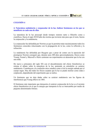 P. VASCO / JULIO 04. LOGSE / FÍSICA / OPTICA / CUESTIÓN 4
www.profes.net es un servicio gratuito de Ediciones SM
CUESTIÓN 4
4. Naturaleza ondulatoria y corpuscular de la luz. Indicar fenómenos en los que se
manifieste en cada una de ellas
La naturaleza de la luz preocupó desde tiempos remotos tanto a filósofos como a
científicos. Hacia el siglo XVII hubo dos teorías que tuvieron más peso que el resto, fueron
la corpuscular y la ondulatoria.
La corpuscular fue defendida por Newton ya que le permitía tratar mecánicamente todos los
fenómenos conocidos relacionados con la propagación de la luz, como la reflexión y la
refracción.
La ondulatoria fue defendida por Huygens que a pesar de contar con la oposición del
prestigioso Newton consiguió que, durante unos 200 años aproximadamente, físicos como
Young, Fresnel y Maxwell o Hertz centraran sus experimentos en demostrar que la luz era
una onda.
De nuevo a principios del siglo XX con el descubrimiento del efecto fotoeléctrico se
retoma el debate sobre la naturaleza de la luz, poniendo en entredicho su carácter
ondulatorio. Contribuyen a la confusión otros estudios como el de la energía radiada por el
cuerpo negro. Hoy día todos los físicos aceptan que la luz se puede mostrar como onda o
corpúsculo, dependiendo del experimento que se realice.
Un fenómeno que no deja dudas sobre su carácter ondulatorio son las figuras de
interferencia que Young obtuvo en 1801.
El fenómeno más importante que demuestra el carácter corpuscular de la luz es el reciente
efecto fotoeléctrico en el que la energía que transporta la luz se intercambia por medio de
paquetes denominados fotones.
 