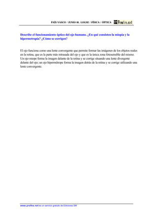 PAÍS VASCO / JUNIO 01. LOGSE / FÍSICA / ÓPTICA
www.profes.net es un servicio gratuito de Ediciones SM
Describe el funcionamiento óptico del ojo humano. ¿En qué consisten la miopía y la
hipermetropía? ¿Cómo se corrigen?
El ojo funciona como una lente convergente que permite formar las imágenes de los objetos reales
en la retina, que es la parte más retrasada del ojo y que es la única zona fotosensible del mismo.
Un ojo miope forma la imagen delante de la retina y se corrige situando una lente divergente
delante del ojo; un ojo hipermétrope forma la imagen detrás de la retina y se corrige utilizando una
lente convergente.
 