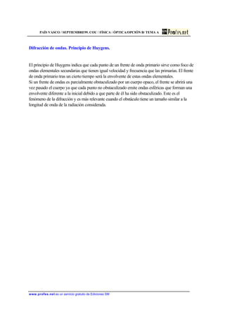 PAÍS VASCO / SEPTIEMBRE99. COU / FÍSICA / ÓPTICA/OPCIÓN B/ TEMA A
www.profes.net es un servicio gratuito de Ediciones SM
Difracción de ondas. Principio de Huygens.
El principio de Huygens indica que cada punto de un frente de onda primario sirve como foco de
ondas elementales secundarias que tienen igual velocidad y frecuencia que las primarias. El frente
de onda primario tras un cierto tiempo será la envolvente de estas ondas elementales.
Si un frente de ondas es parcialmente obstaculizado por un cuerpo opaco, el frente se abrirá una
vez pasado el cuerpo ya que cada punto no obstaculizado emite ondas esféricas que forman una
envolvente diferente a la inicial debido a que parte de él ha sido obstaculizado. Este es el
fenómeno de la difracción y es más relevante cuando el obstáculo tiene un tamaño similar a la
longitud de onda de la radiación considerada.
 