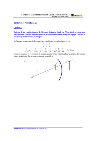 C. VALENCIANA / SEPTIEMBRE 04. LOGSE / FÍSICA / ÓPTICA /
BLOQUE 3 / OPCIÓN A
www.profes.net es un servicio gratuito de Ediciones SM
BLOQUE 3- PROBLEMAS
Opción A
Delante de un espejo cóncavo de 50 cm de distancia focal, y a 25 cm de él, se encuentra
un objeto de 1 cm de altura dispuesto perpendicularmente al eje de espejo. Calcula la
posición y el tamaño de la imagen.
Aplicamos la ecuación de los espejos y escribimos todos los datos en cm:
cm50's
50
1
50
2
50
1
25
1
50
1
's
1
;
50
1
's
1
25
1
f
1
's
1
s
1
==+
−
=+
−
=
−
=+
−
=+
Como el valor de s’ es positivo, la imagen que se forma está situada a la derecha del espejo,
luego será virtual. Lo vemos mejor con un gráfico.
C F
 