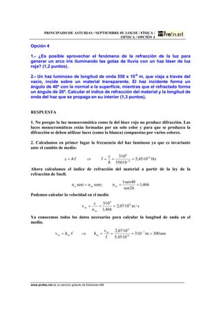 PRINCIPADO DE ASTURIAS / SEPTIEMBRE 05. LOGSE / FÍSICA /
OPTICA / OPCIÓN 4
www.profes.net es un servicio gratuito de Ediciones SM
Opción 4
1.- ¿Es posible aprovechar el fenómeno de la refracción de la luz para
generar un arco iris iluminando las gotas de lluvia con un haz láser de luz
roja? (1,2 puntos).
2.- Un haz luminoso de longitud de onda 550 x 10-9
m, que viaja a través del
vacío, incide sobre un material transparente. El haz incidente forma un
ángulo de 40º con la normal a la superficie, mientras que el refractado forma
un ángulo de 26º. Calcular el índice de refracción del material y la longitud de
onda del haz que se propaga en su interior (1,3 puntos).
RESPUESTA
1. No porque la luz monocromática como la del láser rojo no produce difracción. Las
luces monocromáticas están formadas por un solo color y para que se produzca la
difracción se deben utilizar luces (como la blanca) compuestas por varios colores.
2. Calculamos en primer lugar la frecuencia del haz luminoso ya que es invariante
ante el cambio de medio:
Hz10·45,5
10·550
10·3c
ff·c 14
9
8
===⇒= −
λ
λ
Ahora calculamos el índice de refracción del material a partir de la ley de la
refracción de Snell.
466,1
26sen
40sen·1
n;senrnsenin mma ===
Podemos calcular la velocidad en el medio
s/m10·07,2
466,1
10·3
n
c
v 8
8
m
m ===
Ya conocemos todos los datos necesarios para calcular la longitud de onda en el
medio.
nm300m10·3
10·45,5
10·07,2
f
v
f·v 7
14
8
m
mmm ====⇒= −
λλ
 