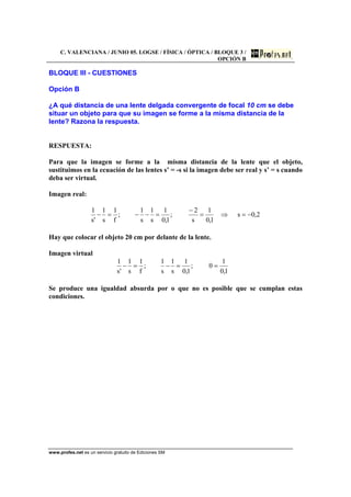 C. VALENCIANA / JUNIO 05. LOGSE / FÍSICA / ÓPTICA / BLOQUE 3 /
OPCIÓN B
www.profes.net es un servicio gratuito de Ediciones SM
BLOQUE III - CUESTIONES
Opción B
¿A qué distancia de una lente delgada convergente de focal 10 cm se debe
situar un objeto para que su imagen se forme a la misma distancia de la
lente? Razona la respuesta.
RESPUESTA:
Para que la imagen se forme a la misma distancia de la lente que el objeto,
sustituimos en la ecuación de las lentes s’ = -s si la imagen debe ser real y s’ = s cuando
deba ser virtual.
Imagen real:
2,0s
1,0
1
s
2
;
1,0
1
s
1
s
1
;
f
1
s
1
's
1
−=⇒=
−
=−−=−
Hay que colocar el objeto 20 cm por delante de la lente.
Imagen virtual
1,0
1
0;
1,0
1
s
1
s
1
;
f
1
s
1
's
1
==−=−
Se produce una igualdad absurda por o que no es posible que se cumplan estas
condiciones.
 