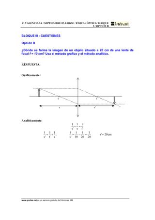 C. VALENCIANA / SEPTIEMBRE 05. LOGSE / FÍSICA / ÓPTICA/ BLOQUE
3 / OPCIÓN B
www.profes.net es un servicio gratuito de Ediciones SM
BLOQUE III - CUESTIONES
Opción B
¿Dónde se forma la imagen de un objeto situado a 20 cm de una lente de
focal f = 10 cm? Usa el método gráfico y el método analítico.
RESPUESTA:
Gráficamente :
f f’
s s’
Analíticamente:
cm20's
20
1
20
1
10
1
's
1
;
s
1
f
1
's
1
f
1
s
1
's
1
==−=+=
=−
 