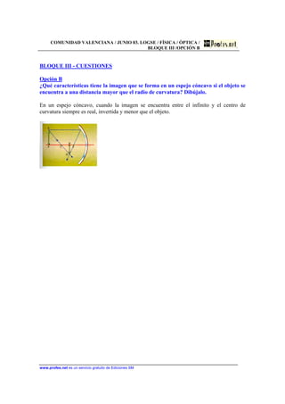 COMUNIDAD VALENCIANA / JUNIO 03. LOGSE / FÍSICA / ÓPTICA /
BLOQUE III /OPCIÓN B
www.profes.net es un servicio gratuito de Ediciones SM
BLOQUE III - CUESTIONES
Opción B
¿Qué características tiene la imagen que se forma en un espejo cóncavo si el objeto se
encuentra a una distancia mayor que el radio de curvatura? Dibújalo.
En un espejo cóncavo, cuando la imagen se encuentra entre el infinito y el centro de
curvatura siempre es real, invertida y menor que el objeto.
 