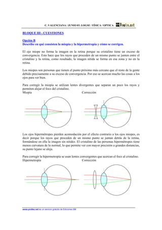 C. VALENCIANA / JUNIO 03. LOGSE / FÍSICA / OPTICA
www.profes.net es un servicio gratuito de Ediciones SM
BLOQUE III - CUESTIONES
Opción B
Describe en qué consisten la miopía y la hipermetropía y cómo se corrigen.
El ojo miope no forma la imagen en la retina porque su cristalino tiene un exceso de
convergencia. Esto hace que los rayos que proceden de un mismo punto se junten entre el
cristalino y la retina, como resultado, la imagen nítida se forma en esa zona y no en la
retina.
Los miopes son personas que tienen el punto próximo más cercano que el resto de la gente
debido precisamente a su exceso de convergencia. Por eso se acercan mucho las cosas a los
ojos para ver bien.
Para corregir la miopía se utilizan lentes divergentes que separan un poco los rayos y
permiten alejar el foco del cristalino.
Miopía Corrección
Los ojos hipermétropes pierden acomodación por el efecto contrario a los ojos miopes, es
decir porque los rayos que proceden de un mismo punto se juntan detrás de la retina,
formándose en ella la imagen sin nitidez. El cristalino de las personas hipermétropes tiene
menos curvatura de lo normal, lo que permite ver con mayor precisión a grandes distancias,
su punto lejano se aleja.
Para corregir la hipermetropía se usan lentes convergentes que acercan el foco al cristalino.
Hipermetropía Corrección
 