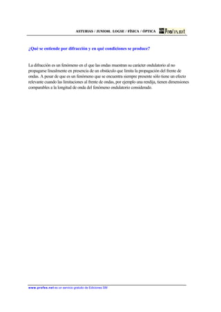 ASTURIAS / JUNIO01. LOGSE / FÍSICA / ÓPTICA
www.profes.net es un servicio gratuito de Ediciones SM
¿Qué se entiende por difracción y en qué condiciones se produce?
La difracción es un fenómeno en el que las ondas muestran su carácter ondulatorio al no
propagarse linealmente en presencia de un obstáculo que limita la propagación del frente de
ondas. A pesar de que es un fenómeno que se encuentra siempre presente sólo tiene un efecto
relevante cuando las limitaciones al frente de ondas, por ejemplo una rendija, tienen dimensiones
comparables a la longitud de onda del fenómeno ondulatorio considerado.
 