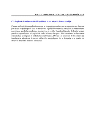 ALICANTE / SEPTIEMBRE98. LOGSE / FÍSICA / ÓPTICA / OPCIÓN A/ Nº 5
C-3 Explicar el fenómeno de difracción de la luz a través de una rendija.
Cuando un frente de ondas luminosas que se propagan paralelamente se encuentra una abertura
por la que no puede pasar todo el frente tiene lugar el fenómeno de difracción. Este fenómeno
consiste en que la luz se abre en abanico tras la rejilla. Cuando el tamaño de la abertura es
grande comparado con la longitud de onda, la luz se abre poco. Si el tamaño de la abertura es
similar al de la longitud de onda la luz se abrirá más. Debido a la aparición de fenómenos de
interferencia además de la propia difracción, dependiendo de la distancia a la rendija se
observan diferentes patrones luminosos.
 