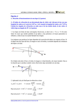 ASTURIAS / JUNIO 03. LOGSE / FÍSICA / ÓPTICA / OPCIÓN 4
www.profes.net es un servicio gratuito de Ediciones SM
Opción 4
1.- Describe el funcionamiento de una lupa (1,2 puntos)
2.- El índice de refracción de un determinado tipo de vidrio vale 1,66 para la luz con una
longitud de onda en el vacío de 4·10-7
m y 1,61 cuando la longitud de onda es de 7·10-7
m.
Calcula los ángulos de refracción en cada caso si la luz incide desde el aire sobre el
vidrio bajo un ángulo de 45º. (1,3 puntos).
1. Las lupas son lentes de tipo convergente, biconvexas, es decir con r1 > 0 y r2 < 0. En estas
lentes los rayos que inciden paralelos al eje óptico y muy próximos a él (rayos paraxiales) se
refractan y cortan al eje en un punto llamado foco imagen.
Las imágenes que producen las lupas dependen de la posición del objeto con respecto al foco. Si
el objeto está muy lejos del foco, la imagen es real e invertida y su tamaño depende de la distancia
del objeto a la lente.
F F’
Si el objeto está entre el foco y la lente, la imagen es virtual derecha y de mayor tamaño. Esta es
la situación que se produce cuando vemos observamos algo aumentado con una lupa.
F F’
2. Aplicando la ley de Snell para la refracción se tiene:








=







==
vv
va
n·2
2
arcsen
n
45sen
arcsenrˆ;rˆsenniˆsenn
Para la luz de λ = 4·10-7
; º21,25
66,1·2
2
arcsenrˆ =








=
Para la luz de λ = 7·10-7
; º05,26
61,1·2
2
arcsenrˆ =







=
 