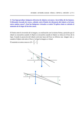 OVIEDO / JUNIO98. LOGSE / FÍSICA / ÓPTICA / OPCIÓN A/ Nº 2
2. Una lupa produce imágenes directas de objetos cercanos e invertidas de los lejanos.
Utilizando trazado de rayos, ¿dónde está el límite de distancia del objeto a la lente
entre ambos casos? ¿Son las imágenes virtuales o reales? Explica cómo se calcula el
aumento de la lupa en los dos casos.
El límite entre la inversión de la imagen y su realización con la misma forma y posición que el
objeto se encuentra cuando el objeto se encuentra cuando el objeto se sitúa en el foco de la
lupa. Cuando la posición del objeto está más lejos del foco se obtiene una imagen real, y
cuando el objeto está entre el foco y la lupa la imagen es virtual.
El aumento en amos casos es:
s
's
y
'y
==β
 
