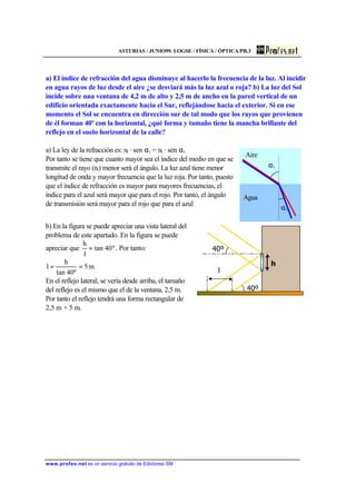 ASTURIAS / JUNIO99. LOGSE / FÍSICA / ÓPTICA/PR.3
www.profes.net es un servicio gratuito de Ediciones SM
a) El índice de refracción del agua disminuye al hacerlo la frecuencia de la luz. Al incidir
en agua rayos de luz desde el aire ¿se desviará más la luz azul o roja? b) La luz del Sol
incide sobre una ventana de 4,2 m de alto y 2,5 m de ancho en la pared vertical de un
edificio orientada exactamente hacia el Sur, reflejándose hacia el exterior. Si en ese
momento el Sol se encuentra en dirección sur de tal modo que los rayos que provienen
de él forman 40º con la horizontal, ¿qué forma y tamaño tiene la mancha brillante del
reflejo en el suelo horizontal de la calle?
a) La ley de la refracción es: ni · sen αi = nt · sen αt
Por tanto se tiene que cuanto mayor sea el índice del medio en que se
transmite el rayo (nt) menor será el ángulo. La luz azul tiene menor
longitud de onda y mayor frecuencia que la luz roja. Por tanto, puesto
que el índice de refracción es mayor para mayores frecuencias, el
índice para el azul será mayor que para el rojo. Por tanto, el ángulo
de transmisión será mayor para el rojo que para el azul
b) En la figura se puede apreciar una vista lateral del
problema de este apartado. En la figura se puede
apreciar que º40tan
l
h
= . Por tanto:
m5
40ºtan
h
l ==
En el reflejo lateral, se vería desde arriba, el tamaño
del reflejo es el mismo que el de la ventana, 2,5 m.
Por tanto el reflejo tendrá una forma rectangular de
2,5 m × 5 m.
αi
αt
Aire
Agua
h
l
40º
40º
 