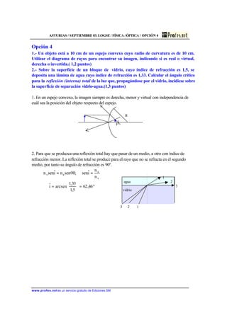 ASTURIAS / SEPTIEMBRE 03. LOGSE / FÍSICA /ÓPTICA / OPCIÓN 4
www.profes.net es un servicio gratuito de Ediciones SM
Opción 4
1.- Un objeto está a 10 cm de un espejo convexo cuyo radio de curvatura es de 10 cm.
Utilizar el diagrama de rayos para encontrar su imagen, indicando si es real o virtual,
derecha o invertida.( 1,2 puntos)
2.- Sobre la superficie de un bloque de vidrio, cuyo índice de refracción es 1,5, se
deposita una lámina de agua cuyo índice de refracción es 1,33. Calcular el ángulo crítico
para la reflexión (interna) total de la luz que, propagándose por el vidrio, incidiese sobre
la superficie de separación vidrio-agua.(1,3 puntos)
1. En un espejo convexo, la imagen siempre es derecha, menor y virtual con independencia de
cuál sea la posición del objeto respecto del espejo.
R
F
2. Para que se produzca una reflexión total hay que pasar de un medio, a otro con índice de
refracción menor. La reflexión total se produce para el rayo que no se refracta en el segundo
medio, por tanto su ángulo de refracción es 90º.
v
a
av
n
n
iˆsen;90senniˆsenn ==
º46,62
5,1
33,1
arcseniˆ =





=
1
agua 2
3
vidrio
3 2 1
 