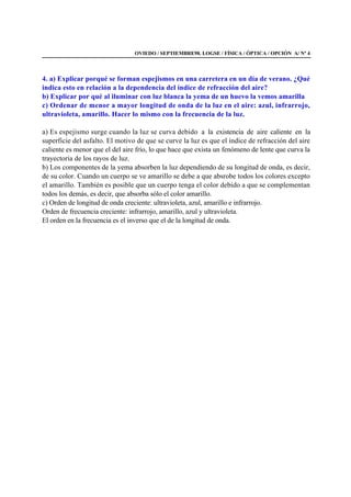 OVIEDO / SEPTIEMBRE98. LOGSE / FÍSICA / ÓPTICA / OPCIÓN A/ Nº 4
4. a) Explicar porqué se forman espejismos en una carretera en un día de verano. ¿Qué
indica esto en relación a la dependencia del índice de refracción del aire?
b) Explicar por qué al iluminar con luz blanca la yema de un huevo la vemos amarilla
c) Ordenar de menor a mayor longitud de onda de la luz en el aire: azul, infrarrojo,
ultravioleta, amarillo. Hacer lo mismo con la frecuencia de la luz.
a) Es espejismo surge cuando la luz se curva debido a la existencia de aire caliente en la
superficie del asfalto. El motivo de que se curve la luz es que el índice de refracción del aire
caliente es menor que el del aire frío, lo que hace que exista un fenómeno de lente que curva la
trayectoria de los rayos de luz.
b) Los componentes de la yema absorben la luz dependiendo de su longitud de onda, es decir,
de su color. Cuando un cuerpo se ve amarillo se debe a que absrobe todos los colores excepto
el amarillo. También es posible que un cuerpo tenga el color debido a que se complementan
todos los demás, es decir, que absorba sólo el color amarillo.
c) Orden de longitud de onda creciente: ultravioleta, azul, amarillo e infrarrojo.
Orden de frecuencia creciente: infrarrojo, amarillo, azul y ultravioleta.
El orden en la frecuencia es el inverso que el de la longitud de onda.
 