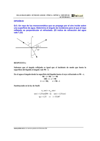 ISLAS BALEARES / JUNIO 05. LOGSE / FÍSICA / OPTICA / OPCIÓN B /
ACTIVIDAD 3
www.profes.net es un servicio gratuito de Ediciones SM
OPCIÓN B
Q-3. Un rayo de luz monocromática que se propaga por el aire incide sobre
una superficie de agua. Determina el ángulo de incidencia para el que el rayo
reflejado es perpendicular al refractado. (El índice de refracción del agua
vale 1,33)
N
i
90 - i
90º
r
RESPUESTA:
Sabemos que el ángulo reflejado es igual que el incidente de modo que hasta la
superficie del líquido el ángulo vale 90 – i.
En el agua el ángulo desde la superficie del líquido hasta el rayo refractado es 90 – r.
90 – i + 90 – r = 90
180 – i – r = 90
i + r = 90; r = 90 – i
Sustituyendo en la ley de Snell:
( )
º06,53i33,1itg
icos33,1isen;i90sen33,1isen
rsennisenn aqa
=⇒=
=−=
=
 