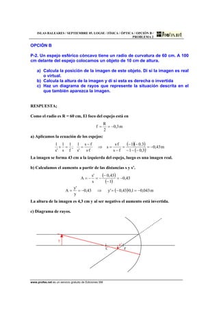 ISLAS BALEARES / SEPTIEMBRE 05. LOGSE / FÍSICA / ÓPTICA / OPCIÓN B /
PROBLEMA 2
www.profes.net es un servicio gratuito de Ediciones SM
OPCIÓN B
P-2. Un espejo esférico cóncavo tiene un radio de curvatura de 60 cm. A 100
cm delante del espejo colocamos un objeto de 10 cm de altura.
a) Calcula la posición de la imagen de este objeto. Di si la imagen es real
o virtual.
b) Calcula la altura de la imagen y di si esta es derecha o invertida
c) Haz un diagrama de rayos que represente la situación descrita en el
que también aparezca la imagen.
RESPUESTA;
Como el radio es R = 60 cm, El foco del espejo está en
m3,0
2
R
f −==
a) Aplicamos la ecuación de los espejos:
( )( )
( )
m43,0
3,01
3.01
fs
f·s
s
f·s
fs
's
1
;
f
1
s
1
's
1
−=
−−−
−−
=
−
=⇒
−
==+
La imagen se forma 43 cm a la izquierda del espejo, luego es una imagen real.
b) Calculamos el aumento a partir de las distancias s y s’.
( )
( )
( ) m043,01,0·43,0'y43,0
y
'y
A
43,0
1
43,0
s
's
A
−=−=⇒−==
−=
−
−
−=−=
La altura de la imagen es 4,3 cm y al ser negativo el aumento está invertida.
c) Diagrama de rayos.
y
y’
C F
 
