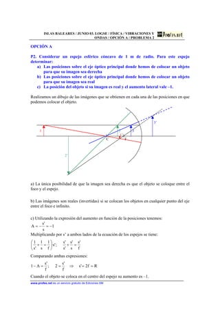 ISLAS BALEARES / JUNIO 03. LOGSE / FÍSICA / VIBRACIONES Y
ONDAS / OPCIÓN A / PROBLEMA 2
www.profes.net es un servicio gratuito de Ediciones SM
OPCIÓN A
P2. Considerar un espejo esférico cóncavo de 1 m de radio. Para este espejo
determinar:
a) Las posiciones sobre el eje óptico principal donde hemos de colocar un objeto
para que su imagen sea derecha
b) Las posiciones sobre el eje óptico principal donde hemos de colocar un objeto
para que su imagen sea real
c) La posición del objeto si su imagen es real y el aumento lateral vale –1.
Realizamos un dibujo de las imágenes que se obtienen en cada una de las posiciones en que
podemos colocar el objeto.
3’
1 2 3
1’
C F
2’
a) La única posibilidad de que la imagen sea derecha es que el objeto se coloque entre el
foco y el espejo.
b) Las imágenes son reales (invertidas) si se colocan los objetos en cualquier punto del eje
entre el foco e infinito.
c) Utilizando la expresión del aumento en función de la posiciones tenemos:
1
s
's
A −=−=
Multiplicando por s’ a ambos lados de la ecuación de los espejos se tiene:
f
's
s
's
's
's
;'s·
f
1
s
1
's
1
=+





=+
Comparando ambas expresiones:
Rf2's
f
's
2;
f
's
A1 ==⇒==−
Cuando el objeto se coloca en el centro del espejo su aumento es –1.
 