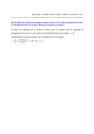 BALEARES / JUNIO98. LOGSE / FÍSICA / ÓPTICA / OPCIÓN A/ Nº 4
Q4. El índice de refracción del agua respecto al aire es 4/3. ¿Qué se puede decir sobre
la velocidad de la luz en el agua? Razona la respuesta. (1 punto.)
El índice de refracción de un medio se define como el cociente entre la velocidad de
propagación de la luz en el vacío, frente a la velocidad de la luz en ese medio,
v
c
n = .
Sustituyendo los valores se obtiene una velocidad de la luz en el agua:
1-8
-18
s·m10·25,2
3/4
s·m10·3
n
c
v ===
 