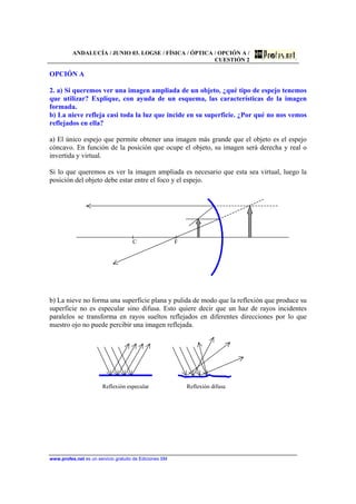 ANDALUCÍA / JUNIO 03. LOGSE / FÍSICA / ÓPTICA / OPCIÓN A /
CUESTIÓN 2
www.profes.net es un servicio gratuito de Ediciones SM
OPCIÓN A
2. a) Si queremos ver una imagen ampliada de un objeto, ¿qué tipo de espejo tenemos
que utilizar? Explique, con ayuda de un esquema, las características de la imagen
formada.
b) La nieve refleja casi toda la luz que incide en su superficie. ¿Por qué no nos vemos
reflejados en ella?
a) El único espejo que permite obtener una imagen más grande que el objeto es el espejo
cóncavo. En función de la posición que ocupe el objeto, su imagen será derecha y real o
invertida y virtual.
Si lo que queremos es ver la imagen ampliada es necesario que esta sea virtual, luego la
posición del objeto debe estar entre el foco y el espejo.
C F
b) La nieve no forma una superficie plana y pulida de modo que la reflexión que produce su
superficie no es especular sino difusa. Esto quiere decir que un haz de rayos incidentes
paralelos se transforma en rayos sueltos reflejados en diferentes direcciones por lo que
nuestro ojo no puede percibir una imagen reflejada.
Reflexión especular Reflexión difusa
 