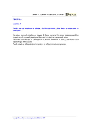 CANARIAS / JUNIO 02. LOGSE / FÍSICA / ÓPTICA
www.profes.net es un servicio gratuito de Ediciones SM
OPCIÓN A
Cuestión 3
Explica en qué consisten la miopía y la hipermetropía. ¿Qué lentes se usan para su
corrección?
En ambos casos el cristalino es incapaz de hacer converger los rayos incidentes paralelos
(procedentes de objetos lejanos) en el fondo del ojo donde se encuentra la retina.
En el caso de la miopía, la convergencia se produce delante de la retina, y en el caso de la
hipermetropía detrás de ella.
Para la miopía se utilizan lentes divergentes y en la hipermetropía convergentes.
 