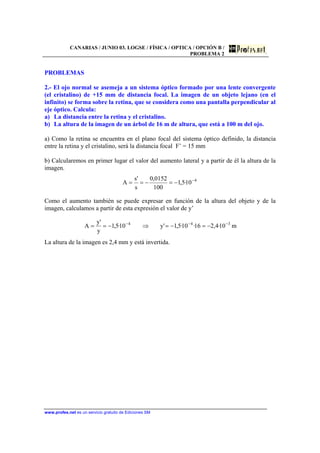 CANARIAS / JUNIO 03. LOGSE / FÍSICA / OPTICA / OPCIÓN B /
PROBLEMA 2
www.profes.net es un servicio gratuito de Ediciones SM
PROBLEMAS
2.- El ojo normal se asemeja a un sistema óptico formado por una lente convergente
(el cristalino) de +15 mm de distancia focal. La imagen de un objeto lejano (en el
infinito) se forma sobre la retina, que se considera como una pantalla perpendicular al
eje óptico. Calcula:
a) La distancia entre la retina y el cristalino.
b) La altura de la imagen de un árbol de 16 m de altura, que está a 100 m del ojo.
a) Como la retina se encuentra en el plano focal del sistema óptico definido, la distancia
entre la retina y el cristalino, será la distancia focal F’ = 15 mm
b) Calcularemos en primer lugar el valor del aumento lateral y a partir de él la altura de la
imagen.
4
10·5,1
100
0152,0
s
's
A −
−=−==
Como el aumento también se puede expresar en función de la altura del objeto y de la
imagen, calculamos a partir de esta expresión el valor de y’
m10·4,216·10·5,1'y10·5,1
y
'y
A 344 −−−
−=−=⇒−==
La altura de la imagen es 2,4 mm y está invertida.
 