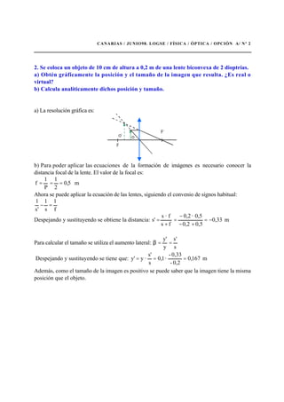 CANARIAS / JUNIO98. LOGSE / FÍSICA / ÓPTICA / OPCIÓN A/ Nº 2
2. Se coloca un objeto de 10 cm de altura a 0,2 m de una lente biconvexa de 2 dioptrías.
a) Obtén gráficamente la posición y el tamaño de la imagen que resulta. ¿Es real o
virtual?
b) Calcula analíticamente dichos posición y tamaño.
a) La resolución gráfica es:
b) Para poder aplicar las ecuaciones de la formación de imágenes es necesario conocer la
distancia focal de la lente. El valor de la focal es:
m5,0
2
1
P
1
f ===
Ahora se puede aplicar la ecuación de las lentes, siguiendo el convenio de signos habitual:
f
1
s
1
's
1
=−
Despejando y sustituyendo se obtiene la distancia: m0,33
0,50,2
0,5·0,2
fs
f·s
s' −=
+−
−
=
+
=
Para calcular el tamaño se utiliza el aumento lateral:
s
's
y
'y
==β
Despejando y sustituyendo se tiene que: m167,0
0,2-
0,33-
·1,0
s
s'
·y'y ===
Además, como el tamaño de la imagen es positivo se puede saber que la imagen tiene la misma
posición que el objeto.
 