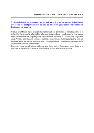 CANARIAS / JUNIO98. LOGSE / FÍSICA / ÓPTICA/ OPCIÓN A/ Nº 4
2. Disponiendo de un prisma de cuarzo, indica qué le ocurre a un rayo de luz blanca
que incide con cualquier ángulo en una de sus caras, justificando físicamente los
fenómenos que ocurren.
Cuando la luz blanca incide en un prisma tienen lugar dos fenómenos. El primero de ellos es la
refracción. Puesto que la velocidad de la luz es distinta en el aire y en el cuarzo, se observa que
la luz varía su dirección de propagación, este fenómeno lo sufre la luz de cualquier longitud de
onda. Además tiene lugar un segundo fenómeno, la dispersión. Puesto que el cuarzo tiene un
índice de refracción distinto para cada color (longitud de onda), el ángulo con que se propagará
cada color en el cuarzo será diferente.
En la cara posterior del prisma vuelven a tener lugar ambos fenómenos, dando lugar a la
aparición de un espectro de colores (similar al arco iris) de la luz blanca utilizada.
 