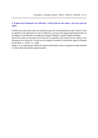 CANARIAS / JUNIO98. LOGSE / FÍSICA / ÓPTICA / OPCIÓN A/ Nº 6
4. Explica los fenómenos de reflexión y refracción de una onda, y las leyes que los
rigen.
Cuando una onda incide sobre una superficie, parte de la intensidad de la onda “rebota” sobre
la superficie. Este fenómeno es el de la reflexión y es el que tiene lugar predominantemente en
los espejos. En la reflexión se cumple que el ángulo reflejado es igual al ángulo incidente.
Parte de la onda se transmite al otro lado de la superficie que separa los dos medios, este
fenómeno es la refracción. En este caso los ángulos incidente y transmitido siguen la llamada
ley de Snell: n1 · sen θι = n2 · senθt
donde n1 y n2 representan el índice de refracción del medio en que se desplaza la onda incidente
y el de la onda transmitida respectivamente.
 