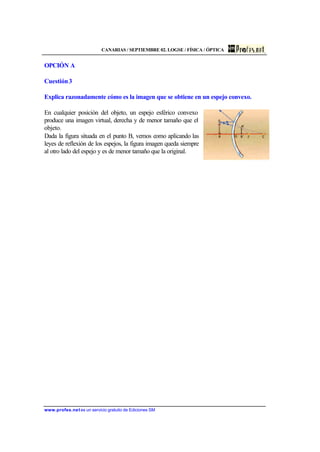 CANARIAS / SEPTIEMBRE 02. LOGSE / FÍSICA / ÓPTICA
www.profes.net es un servicio gratuito de Ediciones SM
OPCIÓN A
Cuestión3
Explica razonadamente cómo es la imagen que se obtiene en un espejo convexo.
En cualquier posición del objeto, un espejo esférico convexo
produce una imagen virtual, derecha y de menor tamaño que el
objeto.
Dada la figura situada en el punto B, vemos como aplicando las
leyes de reflexión de los espejos, la figura imagen queda siempre
al otro lado del espejo y es de menor tamaño que la original.
 