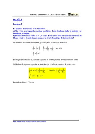 CANARIAS / SEPTIEMBRE 02. LOGSE / FÍSICA / ÓPTICA
www.profes.net es un servicio gratuito de Ediciones SM
OPCIÓN A
Problema 2
La potencia de una lente es de 5 dioptrías.
a) Si a 10 cm a su izquierda se coloca un objeto a 2 mm de altura, hallar la posición y el
tamaño de la imagen.
b) Si dicha lente es de vidrio (n = 1,5) y una de sus caras tiene un radio de curvatura de
10 cm. ¿Cuál es el radio de curvatura de la otra?¿De qué tipo de lente se trata?
a) Utilizando la ecuación de las lentes, y sustituyendo los datos del enunciado:
2
s
's
y
'y
20's
20
1
10
1
's
1
'f
1
s
1
's
1
==
−=⇒=
−
−⇒=−
La imagen está situada a la 20 cm a la izquierda de la lente y tiene el doble de tamaño, 4 mm.
b) Mediante la siguiente expresión se pude despejar el radio de curvatura de la otra cara:
( )
∞=⇒=






−−=⇒





−−=
2
2
221
'
R0
R
1
R
1
1,0
1
)·15,1(5
R
1
R
1
·1n
f
1
Es una lente Plano – Cóncava.
 