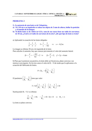 CANARIAS / SEPTIEMBRE 03. LOGSE / FÍSICA / OPTICA / OPCIÓN A /
PROBLEMA 2
www.profes.net es un servicio gratuito de Ediciones SM
PROBLEMA 2
2.- La potencia de una lente es de 5 dioptrías.
a) Si a 10 cm a su izquierda se coloca un objeto de 2 mm de altura, hallar la posición
y el tamaño de la imagen
b) Si dicha lente es de vidrio (n=1,5) y una de sus caras tiene un radio de curvatura
de 10 cm, ¿Cuál es el radio de curvatura de la otra? ¿De qué tipo de lente se trata?
a) Aplicando la ecuación de las lentes delgadas:
m2,0s
1,0
1
s
1
5;
s
1
's
1
'f
1
−=⇒
−
−=−=
La imagen se obtiene 20 cm a la izquierda de la lente.
Para calcular el aumento, hay que conocer previamente el valor del aumento lateral.
mm4y2'y;2
y
'y
β2
1,0
2,0
s
's
β ====⇒=
−
−=−=
b) Para que la potencia sea positiva, la lente debe ser biconvexa, plano convexa o un
menisco convergente. En los tres casos el valor de R1 > 0 de modo que lo aplicamos a la
ecuación del fabricante de lentes.
( ) 





−−=
21
v
R
1
R
1
1nP
El paréntesis 





−
21 R
1
R
1
tiene que valer:
10
R
1
R
1
;
R
1
R
1
·5,05
2121
=





−





−=
Sustituyendo R1 = 0,1 se obtiene:
∞=⇒=−=−=− 2
22
R01,010
R
1
;10
R
1
1,0
1
La lente es plano convexa
 