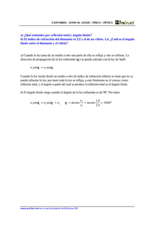 CANTABRIA / JUNIO 01. LOGSE / FÍSICA / ÓPTICA
www.profes.net es un servicio gratuito de Ediciones SM
a) ¿Qué entiendes por reflexión total y ángulo límite?
b) El índice de refracción del diamante es 2,5 y el de un vidrio, 1,4. ¿Cuál es el ángulo
límite entre el diamante y el vidrio?
a) Cuando la luz pasa de un medio a otro una parte de ella se refleja y otra se refracta. La
dirección de propagación de la luz refractada (θ2) se puede calcular con la ley de Snell:
t2i1 sensen θθ nn =
Cuando la luz incide desde un medio a otro de índice de refracción inferior se tiene que no se
puede refractar la luz, por tanto toda la luz se refleja, a este fenómeno se el conoce como
reflexión total, y el ángulo a partir del cual se produce la reflexión total es el ángulo límite.
b) El ángulo límite surge cuando el ángulo de la luz refractada es de 90º. Por tanto:
º06,34
5,2
4,1
arcsenarcsensensen
1
2
2t2i1 ===⇒==
n
n
nnn iθθθ
 