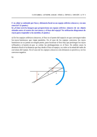 CANTABRIA / JUNIO98. LOGSE / FÍSICA / ÓPTICA / OPCIÓN A/ Nº 3
C a) ¿Qué se entiende por foco y distancia focal en un espejo esférico cóncavo y en uno
convexo? (1 punto.)
b) ¿Cómo será la imagen que proporciona un espejo esférico cóncavo de un objeto
situado entre el centro de curvatura y el foco del espejo? Se utilizarán diagramas de
rayos para responder a la cuestión. (1 punto.)
a) En los espejos esféricos cóncavos, el foco es el punto del espacio en que convergen todos
los rayos luminosos que viajan paralelos. En el caso de los espejos convexos, los rayos
luminosos no se juntan en ningún punto, para localizar el foco hay que prolongar los rayos
reflejados y el punto en que se cortan las prolongaciones es el foco. En ambos casos la
distancia focal es la distancia que hay desde el foco al espejo y su valor es la mitad del radio de
curvatura del espejo. En el caso de los espejos cóncavos esta distancia es positiva y en los
convexos negativa.
b)
 