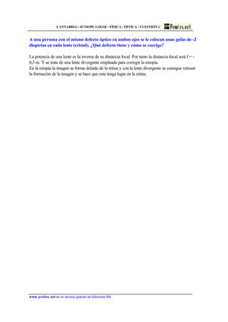 CANTABRIA / JUNIO99. LOGSE / FÍSICA / ÓPTICA / CUESTIÓN C
www.profes.net es un servicio gratuito de Ediciones SM
A una persona con el mismo defecto óptico en ambos ojos se le colocan unas gafas de -2
dioptrías en cada lente (cristal). ¿Qué defecto tiene y cómo se corrige?
La potencia de una lente es la inversa de su distancia focal. Por tanto la distancia focal será f = -
0,5 m. Y se trata de una lente divergente empleada para corregir la miopía.
En la miopía la imagen se forma delante de la retina y con la lente divergente se consigue retrasar
la formación de la imagen y se hace que esta tenga lugar en la retina.
 