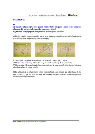 CANTABRIA / SEPTIEMBRE 02. LOGSE / FÍSICA / ÓPTICA
www.profes.net es un servicio gratuito de Ediciones SM
CUESTIONES
D
a) Describe algún espejo que pueda formar tanto imágenes reales como imágenes
virtuales ¿De qué depende que se formen unas u otras?
b) ¿Por qué un espejo plano sólo puede formar imágenes virtuales?
a) En los espejos cóncavos pueden darse tanto imágenes virtuales como reales. Según sea la
posición del objeto pueden darse varias situaciones:
1ª. Si el objeto está lejano, la imagen es real, invertida y menor que el objeto.
2ª. Objeto entre el centro y el foco. La imagen es real, invertida y de mayor tamaño.
3ª. Objeto entre el foco y el espejo. Las prolongaciones de los rayos reflejados forman la imagen
virtual, derecha y de mayor tamaño.
b) La reflexión de un objeto en un espejo plano da lugar a una imagen que está situada al otro
lado del espejo y que por tanto no puede ser observada directamente o recogida en una pantalla,
se dice que la imagen es virtual.
 