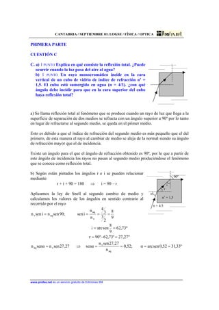 CANTABRIA / SEPTIEMBRE 03. LOGSE / FÍSICA / OPTICA
www.profes.net es un servicio gratuito de Ediciones SM
PRIMERA PARTE
CUESTIÓN C
C. a) 1 PUNTO Explica en qué consiste la reflexión total. ¿Puede
ocurrir cuando la luz pasa del aire al agua?
b) 1 PUNTO Un rayo monocromático incide en la cara
vertical de un cubo de vidrio de índice de refracción n’ =
1,5. El cubo está sumergido en agua (n = 4/3). ¿con qué
ángulo debe incidir para que en la cara superior del cubo
haya reflexión total?
a) Se llama reflexión total al fenómeno que se produce cuando un rayo de luz que llega a la
superficie de separación de dos medios se refracta con un ángulo superior a 90º por lo tanto
en lugar de refractarse al segundo medio, se queda en el primer medio.
Esto es debido a que el índice de refracción del segundo medio es más pequeño que el del
primero, de esta manera el rayo al cambiar de medio se aleja de la normal siendo su ángulo
de refracción mayor que el de incidencia.
Existe un ángulo para el que el ángulo de refracción obtenido es 90º, por lo que a partir de
este ángulo de incidencia los rayos no pasan al segundo medio produciéndose el fenómeno
que se conoce como reflexión total.
b) Según están pintados los ángulos r e i se pueden relacionar
mediante:
r + i + 90 = 180 ⇒ i = 90 – r
Aplicamos la ley de Snell al segundo cambio de medio y
calculamos los valores de los ángulos en sentido contrario al
recorrido por el rayo
9
8
2
3
3
4
n
n
isen;90sennisenn
v
aq
aqv ====
90º
i
r
α
n’ = 1,5
n = 4/3
º33,3152,0senarcα;52,0
n
27,27senn
αsen27,27sennαsenn
º27,27º73,62º90r
º73,62
9
8
senarci
aq
v
vaq ====⇒=
=−=
==
 