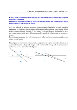 CANTABRIA / SEPTIEMBRE98. LOGSE / FÍSICA / ÓPTICA / OPCIÓN A/ Nº 3
C. a) ¿Qué se entiende por foco objeto y foco imagen de una lente convergente y una
divergente? (1 punto)
b) Describe el funcionamiento de algún instrumento óptico sencillo que utilice lentes
convergentes y/o divergentes. (1 punto)
a) El foco objeto de un lente convergente es el punto donde se focalizarían los rayos que viajan
paralelos al eje óptico del sistema cuando viajan desde el lado opuesto al que se sitúa el objeto,
está en el mismo lado que el objeto. El foco imagen es el punto donde se focalizarían los rayos
que viajan paralelos al eje óptico del sistema cuando viajan desde el lado en que se encuentra el
objeto.
En una lente divergente el foco es lo mismo, pero se define con las prolongaciones de los rayos,
ya que estos divergen.
b) La lupa es un instrumento óptico sencillo que permite ver objetos ampliados. Según sea la
distancia desde el foco al objeto la imagen puede estar invertida o no, y de la misma manera ser
real o virtual, como se muestra en las figuras.
 
