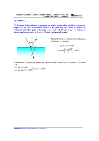 CATALUÑA / JUNIO 04. LOGSE-SERIE 3/ FÍSICA / OPTICA / SEGUNDA
PARTE / OPCIÓN B / CUESTIÓN 3
www.profes.net es un servicio gratuito de Ediciones SM
CUESTIÓN 3
C3. Un rayo de luz roja que se propaga por el aire incide sobre un vidrio y forma un
ángulo de 30° con la dirección normal a la superficie del vidrio. El índice de
refracción del vidrio para la luz roja es nv = 1,5 y el del aire es na = 1. Calcule el
ángulo que forman entre sí el rayo reflejado y el rayo refractado.
N
30º 30º
α
β
r
Aplicando la ley de Snell para la refracción,
calculamos el valor de r:
º47,19
n
30senn
arcsenr
rsenn30senn
r
a
ra
=⎟⎟
⎠
⎞
⎜⎜
⎝
⎛
=
=
Para calcular el ángulo que forman los rayos reflejado y refractado calculamos el valor de α
y β.
º53,130βα
53,7047,1490β
603090α
=+
⎭
⎬
⎫
=−=
=−=
 