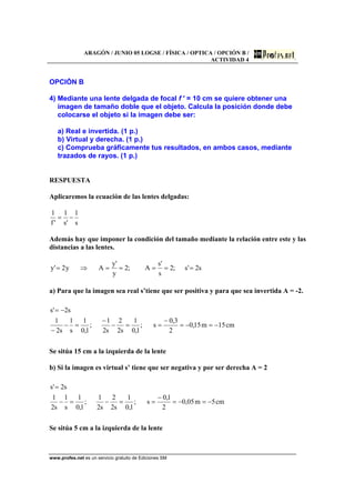ARAGÓN / JUNIO 05 LOGSE / FÍSICA / OPTICA / OPCIÓN B /
ACTIVIDAD 4
www.profes.net es un servicio gratuito de Ediciones SM
OPCIÓN B
4) Mediante una lente delgada de focal f ′ = 10 cm se quiere obtener una
imagen de tamaño doble que el objeto. Calcula la posición donde debe
colocarse el objeto si la imagen debe ser:
a) Real e invertida. (1 p.)
b) Virtual y derecha. (1 p.)
c) Comprueba gráficamente tus resultados, en ambos casos, mediante
trazados de rayos. (1 p.)
RESPUESTA
Aplicaremos la ecuación de las lentes delgadas:
s
1
's
1
'f
1
−=
Además hay que imponer la condición del tamaño mediante la relación entre este y las
distancias a las lentes.
s2's;2
s
's
A;2
y
'y
Ay2'y =====⇒=
a) Para que la imagen sea real s’tiene que ser positiva y para que sea invertida A = -2.
cm15m15,0
2
3,0
s;
1,0
1
s2
2
s2
1
;
1,0
1
s
1
s2
1
s2's
−=−=
−
==−
−
=−
−
−=
Se sitúa 15 cm a la izquierda de la lente
b) Si la imagen es virtual s’ tiene que ser negativa y por ser derecha A = 2
cm5m05,0
2
1,0
s;
1,0
1
s2
2
s2
1
;
1,0
1
s
1
s2
1
s2's
−=−=
−
==−=−
=
Se sitúa 5 cm a la izquierda de la lente
 
