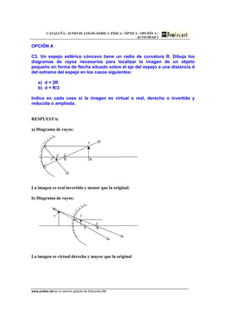 CATALUÑA / JUNIO 05. LOGSE-SERIE 1/ FÍSICA / ÓPTICA / OPCIÓN A /
ACTIVIDAD 3
www.profes.net es un servicio gratuito de Ediciones SM
OPCIÓN A
C3. Un espejo esférico cóncavo tiene un radio de curvatura R. Dibuja los
diagramas de rayos necesarios para localizar la imagen de un objeto
pequeño en forma de flecha situado sobre el eje del espejo a una distancia d
del extremo del espejo en los casos siguientes:
a) d = 2R
b) d = R/3
Indica en cada caso si la imagen es virtual o real, derecha o invertida y
reducida o ampliada.
RESPUESTA:
a) Diagrama de rayos:
y
y’ C
F R 2R
La imagen es real invertida y menor que la original.
b) Diagrama de rayos:
y ' y
C
F R
La imagen es virtual derecha y mayor que la original
 