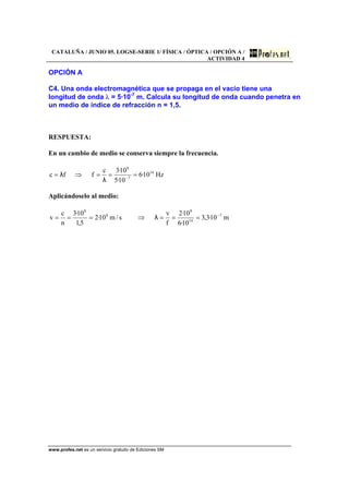 CATALUÑA / JUNIO 05. LOGSE-SERIE 1/ FÍSICA / ÓPTICA / OPCIÓN A /
ACTIVIDAD 4
www.profes.net es un servicio gratuito de Ediciones SM
OPCIÓN A
C4. Una onda electromagnética que se propaga en el vacío tiene una
longitud de onda λ = 5·10-7
m. Calcula su longitud de onda cuando penetra en
un medio de índice de refracción n = 1,5.
RESPUESTA:
En un cambio de medio se conserva siempre la frecuencia.
Hz10·6
10·5
10·3c
ffc 14
7
8
===⇒= −
λ
λ
Aplicándoselo al medio:
m10·3,3
10·6
10·2
f
v
s/m10·2
5,1
10·3
n
c
v 7
14
8
8
8
−
===⇒=== λ
 