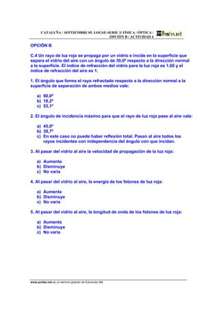 CATALUÑA / SEPTIEMBRE 05. LOGSE-SERIE 3/ FÍSICA / ÓPTICA /
OPCIÓN B / ACTIVIDAD 4
www.profes.net es un servicio gratuito de Ediciones SM
OPCIÓN B
C.4 Un rayo de luz roja se propaga por un vidrio e incide en la superficie que
separa el vidrio del aire con un ángulo de 30,0º respecto a la dirección normal
a la superficie. El índice de refracción del vidrio para la luz roja es 1,60 y el
índice de refracción del aire es 1.
1. El ángulo que forma el rayo refractado respecto a la dirección normal a la
superficie de separación de ambos medios vale:
a) 60,0º
b) 18,2º
c) 53,1º
2. El ángulo de incidencia máximo para que el rayo de luz roja pase al aire vale:
a) 45,0º
b) 38,7º
c) En este caso no puede haber reflexión total. Pasan al aire todos los
rayos incidentes con independencia del ángulo con que incidan.
3. Al pasar del vidrio al aire la velocidad de propagación de la luz roja:
a) Aumenta
b) Disminuye
c) No varía
4. Al pasar del vidrio al aire, la energía de los fotones de luz roja:
a) Aumenta
b) Disminuye
c) No varía
5. Al pasar del vidrio al aire, la longitud de onda de los fotones de luz roja:
a) Aumenta
b) Disminuye
c) No varía
 