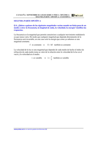 CATALUÑA / SEPTIEMBRE 03. LOGSE-SERIE 3/ FÍSICA / DINÁMICA /
SEGUNDA PARTE / OPCIÓN A / CUESTIÓN 4
www.profes.net es un servicio gratuito de Ediciones SM
SEGUNDA PARTE OPCIÓN A
Q 4. ¿Quien o quienes de las siguientes magnitudes varían cuando un fotón pasa de un
medio a otro: la frecuencia, la longitud de onda, la velocidad, la energía? Justifica las
respuestas.
La frecuencia es la magnitud que permite caracterizar a cualquier movimiento ondulatorio
ya que nunca varia. De modo que cualquier magnitud que dependa directamente de la
frecuencia será invariable, en este caso solo la energía que como ya sabemos es una
magnitud constante.
f es constante hfE =⇒ también es constante
La velocidad de la luz es una magnitud que depende de cada medio de hecho el índice de
refracción de cada medio toma su valor de la relación entre la velocidad de la luz en el
vació y la velocidad en el medio.
v es variable
f
v
λ =⇒ también es variable
 