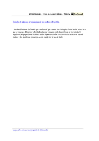 EXTREMADURA / JUNIO 01. LOGSE / FÍSICA / ÓPTICA
www.profes.net es un servicio gratuito de Ediciones SM
Estudio de algunas propiedades de las ondas: refracción.
La refracción es un fenómeno que consiste en que cuando una onda pasa de un medio a otro en el
que se mueve a diferentes velocidad sufre una variación en la dirección de su trayectoria. El
ángulo de propagación en el nuevo medio dependerá de las velocidades de la onda en los dos
medios y del ángulo de incidencia, y está regido por la ley de Snell.
 