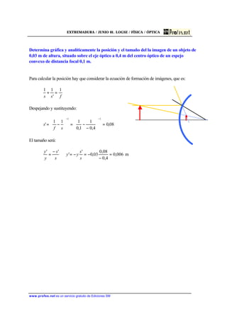 EXTREMADURA / JUNIO 01. LOGSE / FÍSICA / ÓPTICA
www.profes.net es un servicio gratuito de Ediciones SM
Determina gráfica y analíticamente la posición y el tamaño del la imagen de un objeto de
0,03 m de altura, situado sobre el eje óptico a 0,4 m del centro óptico de un espejo
convexo de distancia focal 0,1 m.
Para calcular la posición hay que considerar la ecuación de formación de imágenes, que es:
fss
1
'
11
=+
Despejando y sustituyendo:
08,0
4,0
1
1,0
111
'
11
=





−
−=





−=
−−
sf
s
El tamaño será:
006,0
4,0
08,0
03,0
'
'
''
=
−
−=−=⇒
−
=
s
s
yy
s
s
y
y
m
 