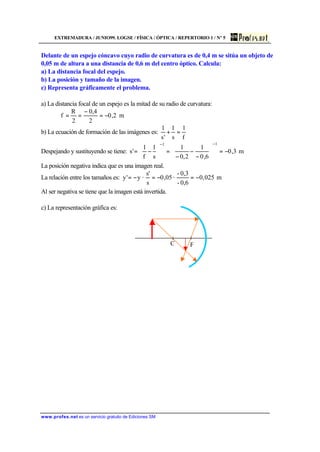 EXTREMADURA / JUNIO99. LOGSE / FÍSICA / ÓPTICA / REPERTORIO 1 / Nº 5
www.profes.net es un servicio gratuito de Ediciones SM
Delante de un espejo cóncavo cuyo radio de curvatura es de 0,4 m se sitúa un objeto de
0,05 m de altura a una distancia de 0,6 m del centro óptico. Calcula:
a) La distancia focal del espejo.
b) La posición y tamaño de la imagen.
c) Representa gráficamente el problema.
a) La distancia focal de un espejo es la mitad de su radio de curvatura:
m2,0
2
4,0
2
R
f −=
−
==
b) La ecuación de formación de las imágenes es:
f
1
s
1
's
1
=+
Despejando y sustituyendo se tiene: m3,0
6,0
1
2,0
1
s
1
f
1
's
11
−=





−
−
−
=





−=
−−
La posición negativa indica que es una imagen real.
La relación entre los tamaños es: m025,0
0,6-
0,3-
·05,0
s
s'
·y'y −=−=−=
Al ser negativa se tiene que la imagen está invertida.
c) La representación gráfica es:
C F
 
