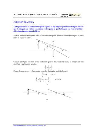 GALICIA / JUNIO 04. LOGSE / FÍSICA / OPTICA / OPCIÓN 1 / CUESTIÓN
PRÁCTICA
www.profes.net es un servicio gratuito de Ediciones SM
CUESTIÓN PRÁCTICA
En la práctica de la lente convergente explica si hay alguna posición del objeto para la
que la imagen sea virtual y derecha, y otra para la que la imagen sea real invertida y
del mismo tamaño que el objeto.
En Las lentes convergentes solo se obtienen imágenes virtuales cuando el objeto se sitúa
entre el foco y la lente
y'
y
F F’
Cuando el objeto se sitúa a una distancia igual a dos veces la focal, la imagen es real
invertida y del mismo tamaño.
s
1
's
1
'f
1
−=
Como el aumento es –1, la relación entre las distancias también lo será:
s's;1
s
's
−=−=
'f2s
s
2
s
1
s
1
'f
1
−=−=−
−
=
y
2F F F’ y'
 